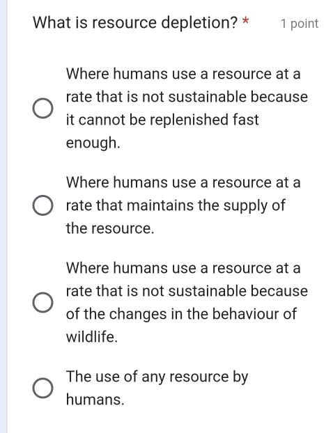 What is resource depletion? * 1 point
Where humans use a resource at a
rate that is not sustainable because
it cannot be replenished fast 
enough.
Where humans use a resource at a
rate that maintains the supply of
the resource.
Where humans use a resource at a
rate that is not sustainable because
of the changes in the behaviour of
wildlife.
The use of any resource by
humans.