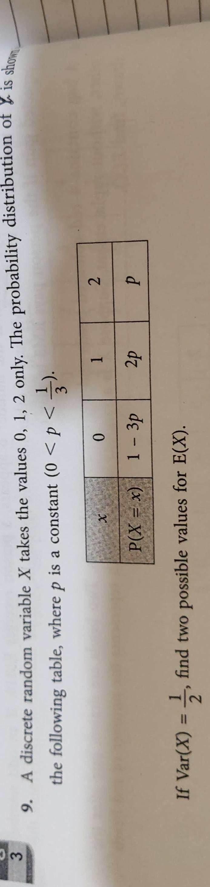 3
9. A discrete random variable X takes the values 0, 1, 2 only. The probability distribution of X is show
the following table, where p is a constant (0
If Var(X)= 1/2  , find two possible values for E(X).