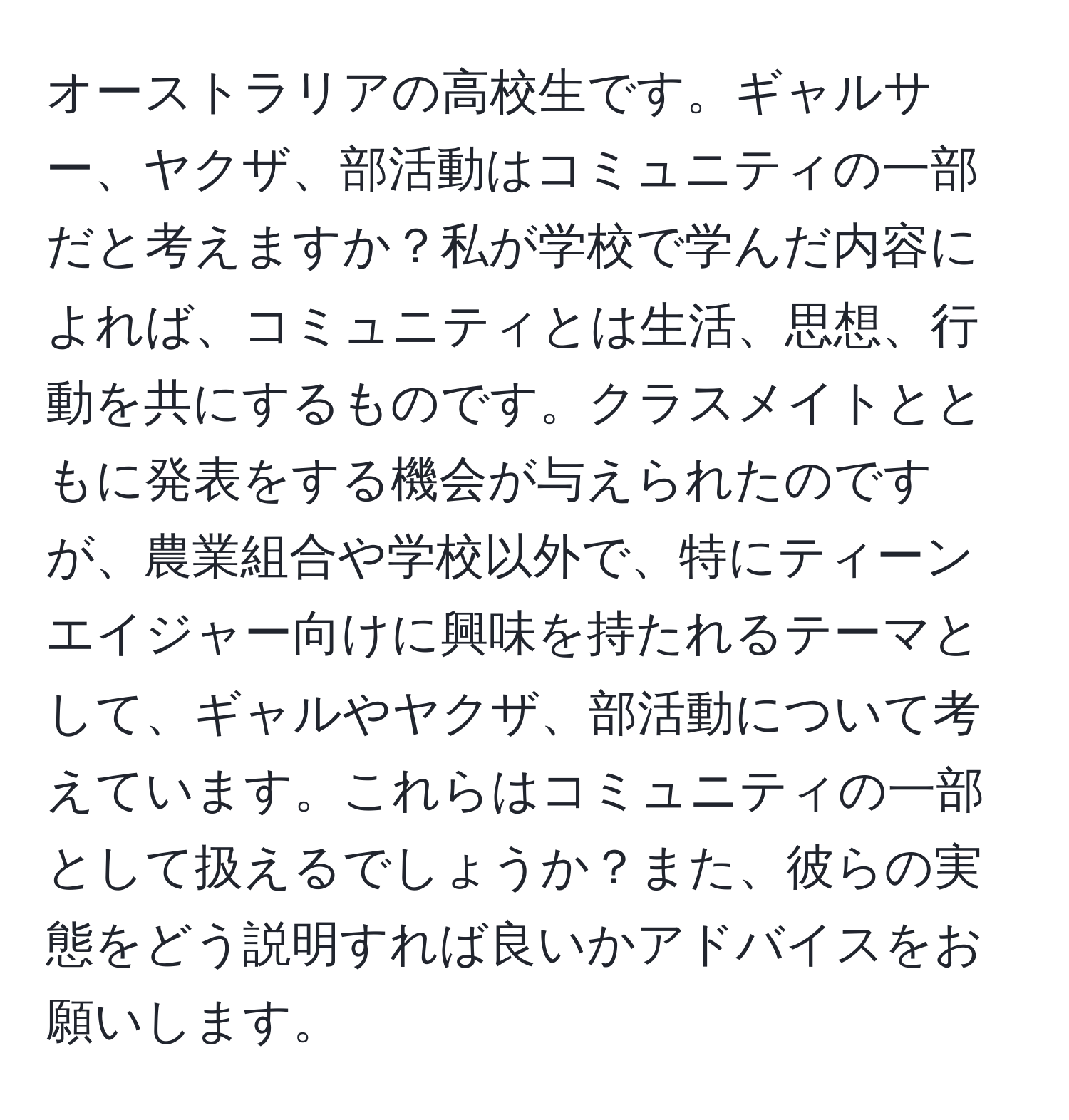 オーストラリアの高校生です。ギャルサー、ヤクザ、部活動はコミュニティの一部だと考えますか？私が学校で学んだ内容によれば、コミュニティとは生活、思想、行動を共にするものです。クラスメイトとともに発表をする機会が与えられたのですが、農業組合や学校以外で、特にティーンエイジャー向けに興味を持たれるテーマとして、ギャルやヤクザ、部活動について考えています。これらはコミュニティの一部として扱えるでしょうか？また、彼らの実態をどう説明すれば良いかアドバイスをお願いします。