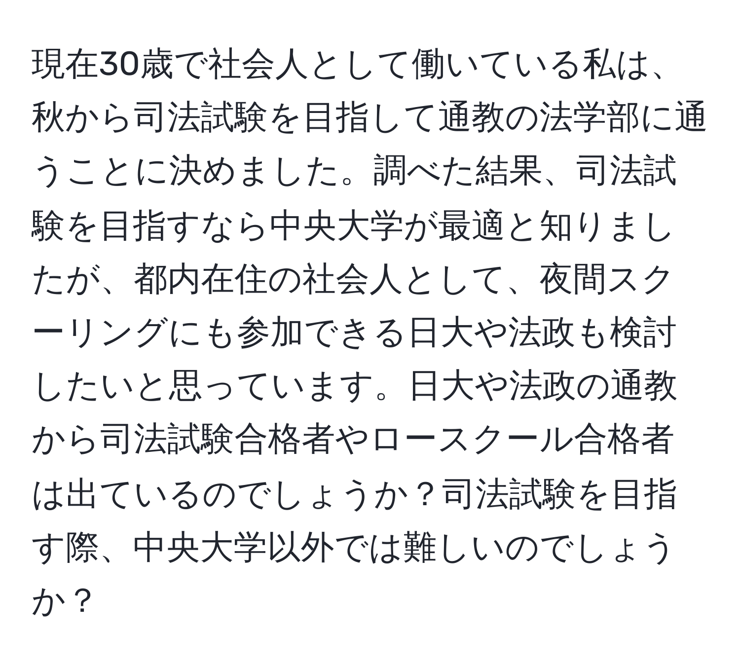 現在30歳で社会人として働いている私は、秋から司法試験を目指して通教の法学部に通うことに決めました。調べた結果、司法試験を目指すなら中央大学が最適と知りましたが、都内在住の社会人として、夜間スクーリングにも参加できる日大や法政も検討したいと思っています。日大や法政の通教から司法試験合格者やロースクール合格者は出ているのでしょうか？司法試験を目指す際、中央大学以外では難しいのでしょうか？