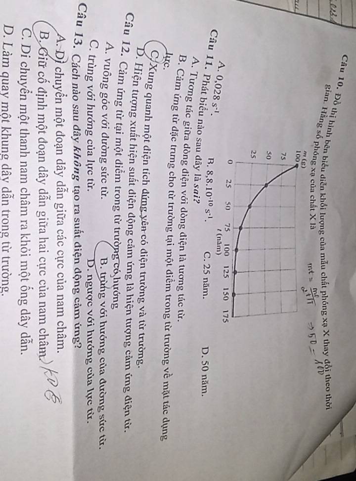 Đồ thị hình bên biểu diễn khối lượng của mẫu chất phóng xạ X thay đổi theo thời
gian. Hằng số phóng xạ của chất X là
A. 0,028s^(-1). B. 8, 8.10^(-10)s^(-1). C. 25 năm. D. 50 năm.
Câu 11. Phát biểu nào sau dây là sai?
A. Tương tác giữa dòng điện với dòng điện là tương tác từ.
B. Cảm ứng từ đặc trưng cho từ trường tại một điểm trong từ trường về mặt tác dụng
lực.
C Xung quanh một điện tích đứng yên có điện trường và từ trường.
D. Hiện tượng xuất hiện suất diện động cảm ứng là hiện tượng cảm ứng điện từ.
Câu 12. Cảm ứng từ tại một điểm trong từ trường có hướng
A. vuông góc với đường sức từ. B. trùng với hướng của đường sức từ.
C. trùng với hướng của lực từ. D. ngược với hướng của lực từ.
Câu 13. Cách nào sau dây không tạo ra suất điện động cảm ứng?
A. Di chuyển một đoạn dây dẫn giữa các cực của nam châm.
B. Giữ cố định một đoạn dây dẫn giữa hai cực của nam châm
C. Di chuyển một thanh nam châm ra khỏi một ống dây dẫn.
D. Làm quay một khung dây dẫn trong từ trường.