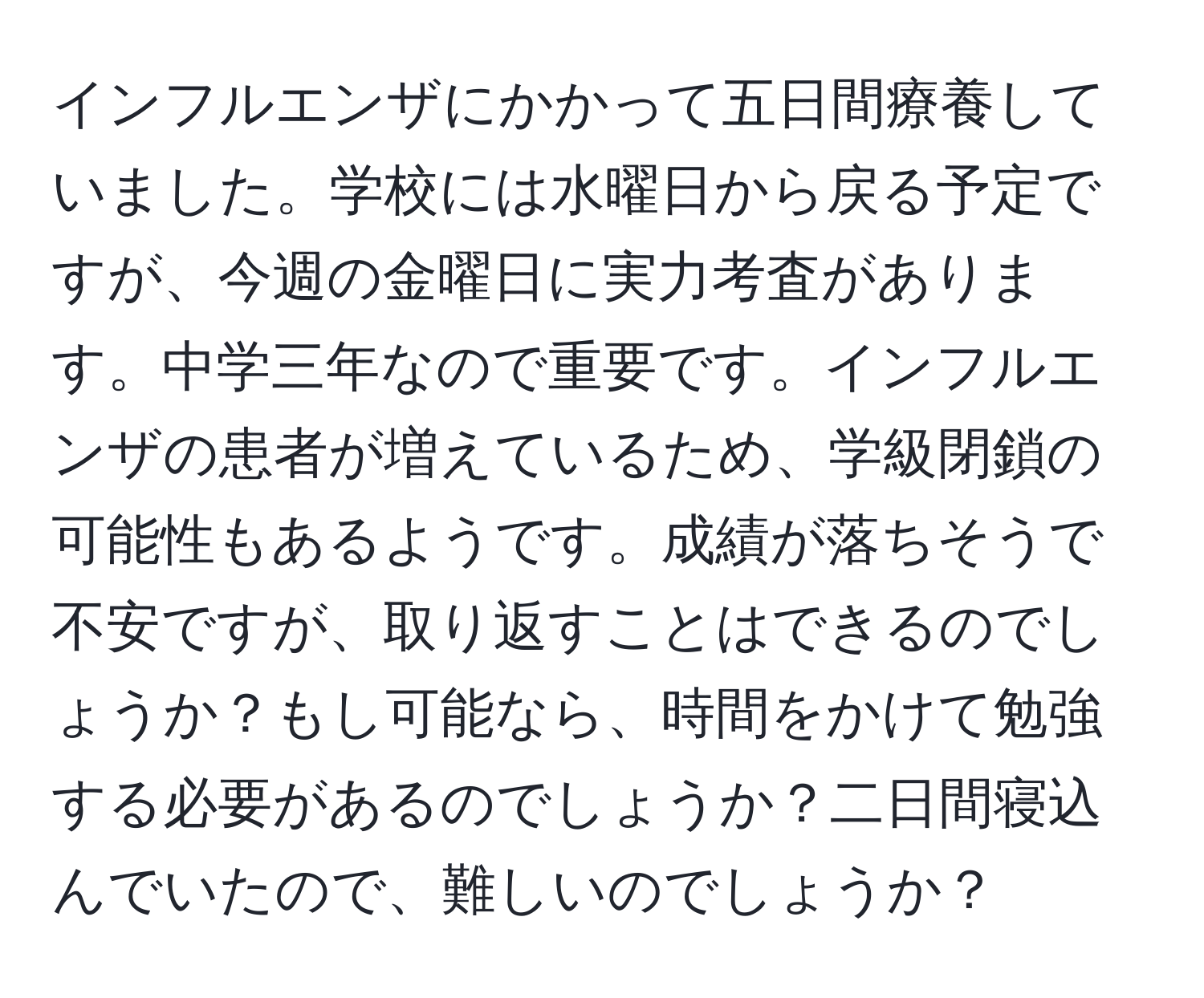 インフルエンザにかかって五日間療養していました。学校には水曜日から戻る予定ですが、今週の金曜日に実力考査があります。中学三年なので重要です。インフルエンザの患者が増えているため、学級閉鎖の可能性もあるようです。成績が落ちそうで不安ですが、取り返すことはできるのでしょうか？もし可能なら、時間をかけて勉強する必要があるのでしょうか？二日間寝込んでいたので、難しいのでしょうか？