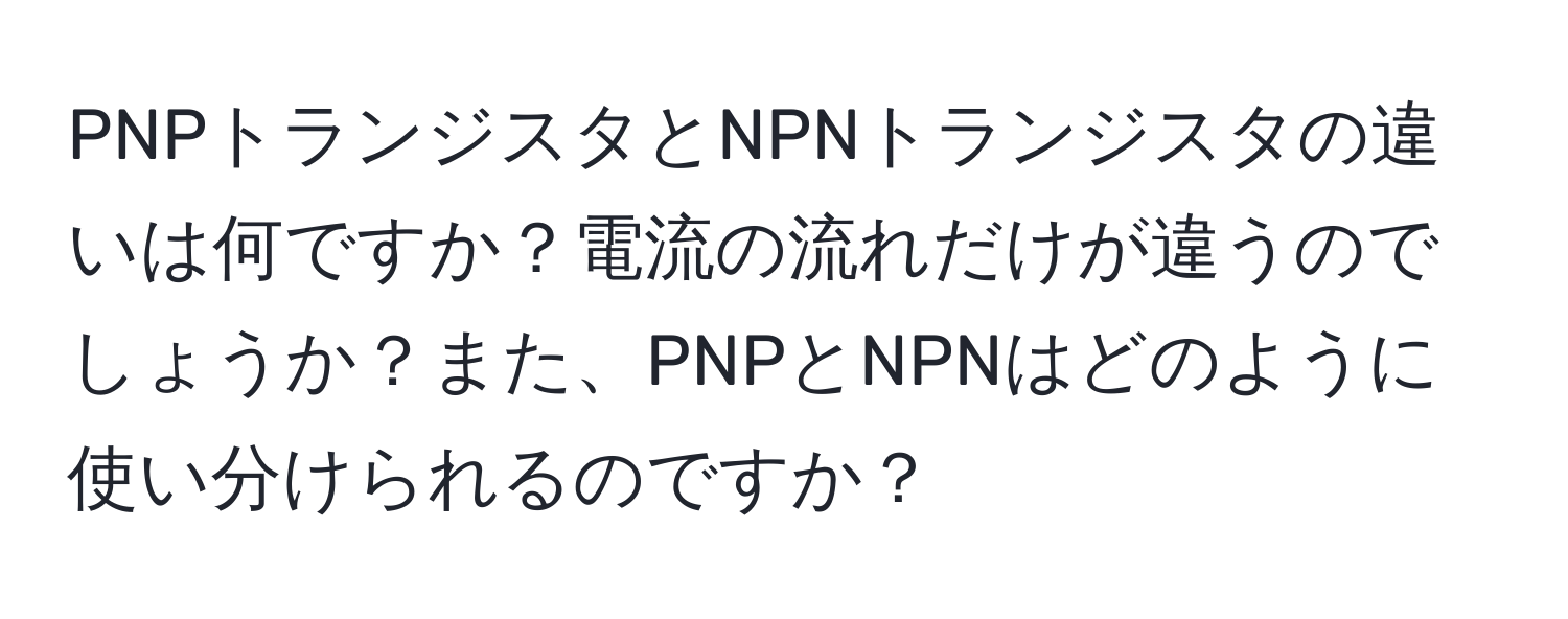 PNPトランジスタとNPNトランジスタの違いは何ですか？電流の流れだけが違うのでしょうか？また、PNPとNPNはどのように使い分けられるのですか？