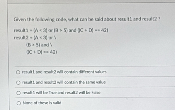 Given the following code, what can be said about result1 and result2 ?
result 1=(A<3) or (B>5) and ((C+D)==42)
result 2=(A<3) or 
(B>5) an d)
((C+D)==42)
result1 and result2 will contain different values
result1 and result2 will contain the same value
result1 will be True and result2 will be False
None of these is valid