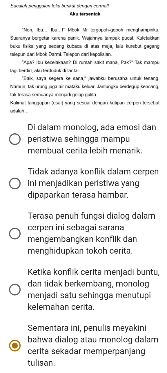 Bacalah penggalan teks berikut dengan cermat!
Aku tersentak
“Non, Ibu... Ibu...!” Mbok Mi tergopoh-gopoh menghampiriku.
Suaranya bergetar karena panik. Wajahnya tampak pucat. Kuletakkan
buku fisika yang sedang kubaca di atas meja, lalu kurebut gagang
telepun dari Mbok Darmi. Telepon dari kepolisian.
“Apa? Ibu kecelakaan? Di rumah sakit mana, Pak?” Tak mampu
lagi berdiri, aku terduduk di lantai.
“Baik, saya segera ke sana,” jawabku berusaha untuk tenang.
Namun, tak urung juga air mataku keluar. Jantungku berdegup kencang,
tak terasa semuanya menjadi gelap gulita.
Kalimat tanggapan (esai) yang sesuai dengan kutipan cerpen tersebut
adalah...
Di dalam monolog, ada emosi dan
peristiwa sehingga mampu
membuat cerita lebih menarik.
Tidak adanya konflik dalam cerpen
ini menjadikan peristiwa yang
dipaparkan terasa hambar.
Terasa penuh fungsi dialog dalam
cerpen ini sebagai sarana
mengembangkan konflik dan
menghidupkan tokoh cerita.
Ketika konflik cerita menjadi buntu,
dan tidak berkembang, monolog
menjadi satu sehingga menutupi
kelemahan cerita.
Sementara ini, penulis meyakini
bahwa dialog atau monolog dalam
cerita sekadar memperpanjang
tulisan.