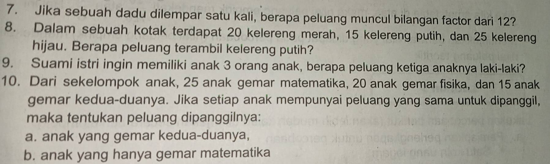 Jika sebuah dadu dilempar satu kali, berapa peluang muncul bilangan factor dari 12?
8. Dalam sebuah kotak terdapat 20 kelereng merah, 15 kelereng putih, dan 25 kelereng
hijau. Berapa peluang terambil kelereng putih?
9. Suami istri ingin memiliki anak 3 orang anak, berapa peluang ketiga anaknya laki-laki?
10. Dari sekelompok anak, 25 anak gemar matematika, 20 anak gemar fisika, dan 15 anak
gemar kedua-duanya. Jika setiap anak mempunyai peluang yang sama untuk dipanggil,
maka tentukan peluang dipanggilnya:
a. anak yang gemar kedua-duanya,
b. anak yang hanya gemar matematika