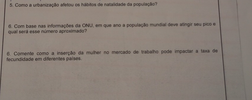 Como a urbanização afetou os hábitos de natalidade da população? 
6. Com base nas informações da ONU, em que ano a população mundial deve atingir seu pico e 
qual será esse número aproximado? 
6. Comente como a inserção da mulher no mercado de trabalho pode impactar a taxa de 
fecundidade em diferentes países.