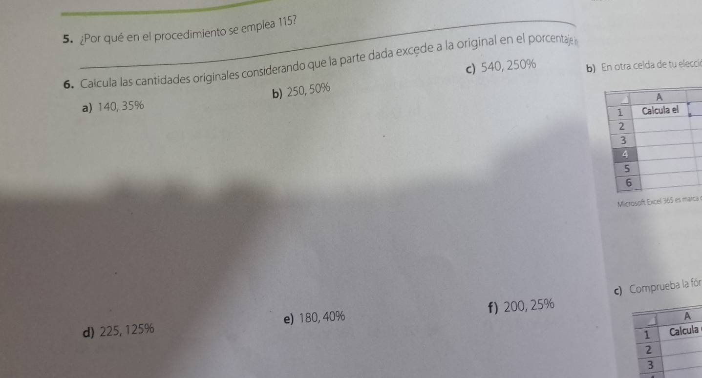 ¿Por qué en el procedimiento se emplea 115?
6. Calcula las cantidades originales considerando que la parte dada excede a la original en el porcentaje 
c) 540, 250% b) En otra celda de tu elecció
b) 250, 50%
a) 140, 35%
Microsoft Excel 365 es marca 
c)ueba la fór
d) 225, 125% e) 180, 40% f) 200, 25%
a