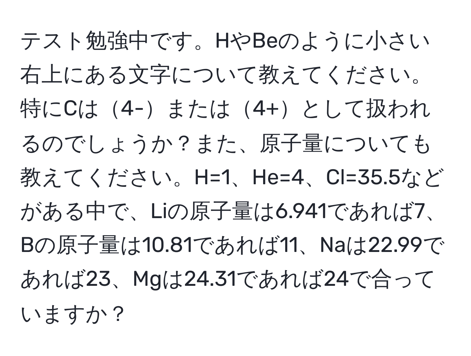 テスト勉強中です。HやBeのように小さい右上にある文字について教えてください。特にCは4-または4+として扱われるのでしょうか？また、原子量についても教えてください。H=1、He=4、Cl=35.5などがある中で、Liの原子量は6.941であれば7、Bの原子量は10.81であれば11、Naは22.99であれば23、Mgは24.31であれば24で合っていますか？