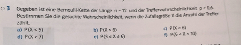 Gegeben ist eine Bernoulli-Kette der Länge n=12 und der Trefferwahrscheinlichkeit p=0,6. 
Bestimmen Sie die gesuchte Wahrscheinlichkeit, wenn die Zufallsgröße X die Anzahl der Treffer
zählt.
a) P(X≤ 5) b) P(X≤ 8)
c) P(X≥ 6)
d) P(X>7) e) P(3≤ X≤ 6)
f) P(5