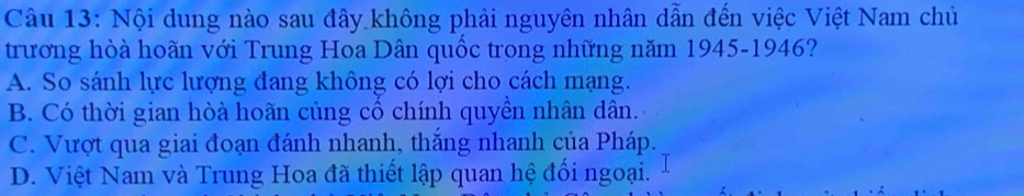 Nội dung nào sau đây không phải nguyên nhân dẫn đến việc Việt Nam chủ
trương hòà hoãn với Trung Hoa Dân quốc trong những năm 1945-1946?
A. So sánh lực lượng đang không có lợi cho cách mạng.
B. Có thời gian hòà hoãn củng cổ chính quyền nhân dân.
C. Vượt qua giai đoạn đánh nhanh, thắng nhanh của Pháp.
D. Việt Nam và Trung Hoa đã thiết lập quan hệ đối ngoại.