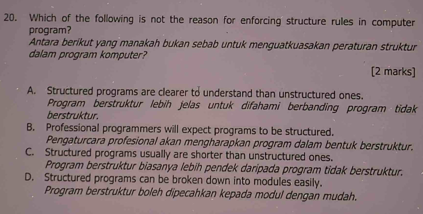 Which of the following is not the reason for enforcing structure rules in computer
program?
Antara berikut yang manakah bukan sebab untuk menguatkuasakan peraturan struktur
dalam program komputer?
[2 marks]
A. Structured programs are clearer to understand than unstructured ones.
Program berstruktur lebih jelas untuk difahami berbanding program tidak
berstruktur.
B. Professional programmers will expect programs to be structured.
Pengaturcara profesional akan mengharapkan program dalam bentuk berstruktur.
C. Structured programs usually are shorter than unstructured ones.
Program berstruktur biasanya lebih pendek daripada program tidak berstruktur.
D. Structured programs can be broken down into modules easily.
Program berstruktur boleh dipecahkan kepada modul dengan mudah.