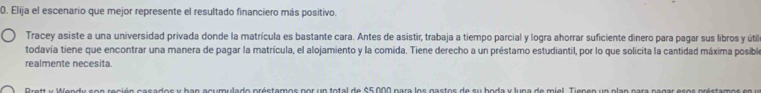 Elija el escenario que mejor represente el resultado financiero más positivo. 
Tracey asiste a una universidad privada donde la matrícula es bastante cara. Antes de asistir, trabaja a tiempo parcial y logra ahorrar suficiente dinero para pagar sus libros y útil 
todavía tiene que encontrar una manera de pagar la matricula, el alojamiento y la comida. Tiene derecho a un préstamo estudiantil, por lo que solicita la cantidad máxima posible 
realmente necesita.