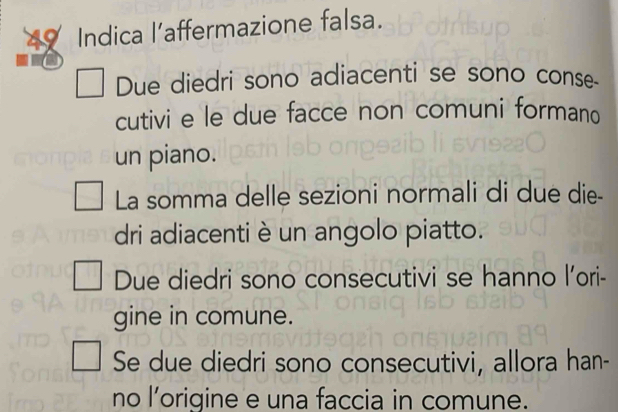 Indica l’affermazione falsa. 
Due diedri sono adiacenti se sono conse. 
cutivi e le due facce non comuni formano 
un piano. 
La somma delle sezioni normali di due die- 
dri adiacenti è un angolo piatto. 
Due diedri sono consecutivi se hanno l’ori- 
gine in comune. 
Se due diedri sono consecutivi, allora han- 
no l’origine e una faccia in comune.