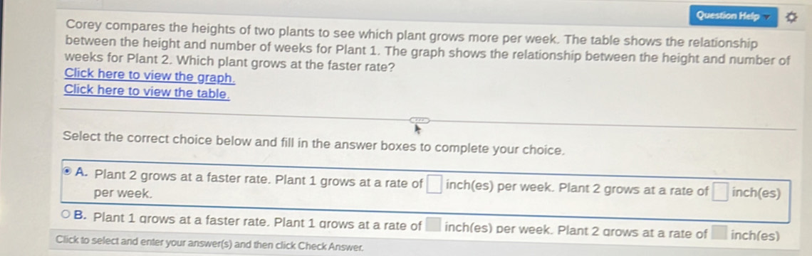 Question Help
Corey compares the heights of two plants to see which plant grows more per week. The table shows the relationship
between the height and number of weeks for Plant 1. The graph shows the relationship between the height and number of
weeks for Plant 2. Which plant grows at the faster rate?
Click here to view the graph.
Click here to view the table.
Select the correct choice below and fill in the answer boxes to complete your choice.
A. Plant 2 grows at a faster rate. Plant 1 grows at a rate of inch (es) per week. Plant 2 grows at a rate of □ inch (es)
per week.
B. Plant 1 grows at a faster rate. Plant 1 grows at a rate of □  inch (es) per week. Plant 2 grows at a rate of inch (es)
Click to select and enter your answer(s) and then click Check Answer.