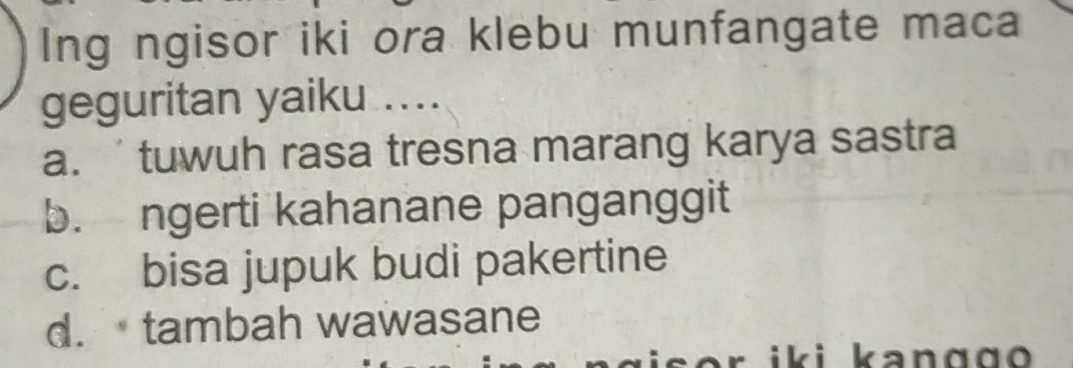 Ing ngisor iki ora klebu munfangate maca
geguritan yaiku ....
a. tuwuh rasa tresna marang karya sastra
b. ngerti kahanane panganggit
c. bisa jupuk budi pakertine
d. tambah wawasane
i i k a n g g