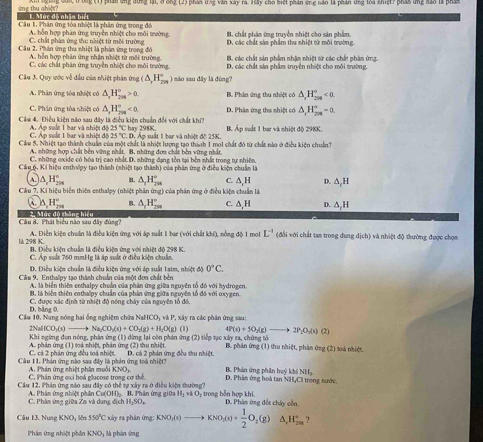 Kh ngừng dùn, ở ông (1) phần ứng dứng lại, ở ông (2) phản ứng văn xây ra. Hãy cho biết phân ứng nào là phần ứng toa nhiệt? phần ứng hào là phản
ứng thu nhiệt?
1. Mức độ nhận biết
Câu 1. Phản ứng tỏa nhiệt là phản ứng trong đó
A. hỗn hợp phản ứng truyền nhiệt cho môi trường. B. chất phản ứng truyền nhiệt cho sản phẩm.
C. chất phản ứng thu nhiệt từ môi trường D. các chất sản phầm thu nhiệt từ môi trường.
Câu 2. Phản ứng thu nhiệt là phản ứng trong đó
A. hỗn hợp phản ứng nhận nhiệt từ môi trường. B. các chất sản phầm nhận nhiệt từ các chất phản ứng.
C. các chất phản ứng truyền nhiệt cho môi trường. D. các chất sản phẩm truyền nhiệt cho môi trường.
Câu 3. Quy ước về dấu của nhiệt phản ứng (△ _rH_(298)^o) nào sau đây là đúng?
A. Phản ứng tỏa nhiệt có △ _rH_(298)°>0. B. Phản ứng thu nhiệt có △ _rH_(298)^o<0.
C. Phản ứng tỏa nhiệt có △ _rH_(298)°<0. D. Phản ứng thu nhiệt có △ _rH_(298)^o=0.
Câu 4. Điều kiện nào sau đây là điều kiện chuẩn đối với chất khí?
A. Áp suất 1 bar và nhiệt độ 25°C hay 298K. B. Áp suất 1 bar và nhiệt độ 298K.
C. Áp suất 1 bar và nhiệt độ 25°C D. Áp suất 1 bar và nhiệt độ 25K.
Câu 5. Nhiệt tạo thành chuẩn của một chất là nhiệt lượng tạo thành 1 mol chất đó từ chất nào ở điều kiện chuẩn?
A. những hợp chất bền vững nhất. B. những đơn chất bền vững nhất.
C. những oxide có hóa trị cao nhất.D. những dạng tồn tại bền nhất trong tự nhiên.
Câu 6. Kí hiệu enthalpy tạo thành (nhiệt tạo thành) của phản ứng ở điều kiện chuẩn là
B.
A. △ _rH_(298)° △ _fH_(298)^o C. △ _rH D. △ _fH
Câu 7. Kí hiệu biến thiên enthalpy (nhiệt phản ứng) của phản ứng ở điều kiện chuẩn là
B.
A. △ _rH_(298)° △ _fH_(298)^o C. △ _rH D. △ _fH
2. Mức đô thông hiệu
Câu 8. Phát biểu nào sau đây đúng?
A. Điền kiện chuân là điều kiện ứng với áp suất 1 bar (với chất khí), nồng độ 1 mol L^(-1) (đối với chất tan trong dung dịch) và nhiệt độ thường được chọn
là 298 K.
B. Điều kiện chuẩn là điều kiện ứng với nhiệt độ 298 K.
C. Áp suất 760 mmHg là áp suất ở điều kiện chuẩn.
D. Điều kiện chuẩn là điều kiện ứng với áp suất 1atm, nhiệt độ 0°C.
Câu 9. Enthalpy tạo thành chuẩn của một đơn chất bền
A. là biến thiên enthalpy chuẩn của phản ứng giữa nguyên tố đó với hydrogen.
B. là biến thiên enthalpy chuẩn của phản ứng giữa nguyên tố đó với oxygen.
C. được xác định từ nhiệt độ nóng chảy của nguyên tố đó.
D. bằng 0.
Câu 10. Nung nóng hai ống nghiệm chứa NaHCO_3vaP *, xảy ra các phản ứng sau:
2N a HCO_3(s)to Na_2CO_3(s)+CO_2(g)+H_2O(g)(l) 4P(s)+5O_2(g)to 2P_2O_5(s)(2)
Khi ngừng đun nóng, phản ứng (1) dừng lại còn phản ứng (2) tiếp tục xảy ra, chứng tỏ
A. phản ứng (1) toả nhiệt, phản ứng (2) thu nhiệt.  B. phản ứng (1) thu nhiệt, phản ứng (2) toả nhiệt.
C. cả 2 phản ứng đều toả nhiệt. D. cả 2 phản ứng đều thu nhiệt.
Câu 11. Phản ứng nào sau đây là phản ứng toả nhiệt?
A. Phản ứng nhiệt phân muối KNO_3. B. Phản ứng phân huỷ khí NH_3.
C. Phản ứng oxi hoá glucose trong cơ thể. D. Phản ứng hoà tan NH₄Cl trong nước.
Câu 12. Phản ứng nào sau đây có thể tự xảy ra ở điều kiện thường?
A. Phản ứng nhiệt phân Cu(OH)_2. 2.B. Phản ứng giữa H_2 và O_2 trong hỗn hợp khí.
C. Phản ứng giữa Zn và dung dịch H_2SO_4. D. Phản ứng đốt cháy cồn.
Câu 13. Nung KNO lên 550°C xảy ra phản ứng: KNO_3(s)to KNO_2(s)+ 1/2 O_2(g)△ _rH_(298)° 2
Phản ứng nhiệt phân KNO_3 là phản ứng