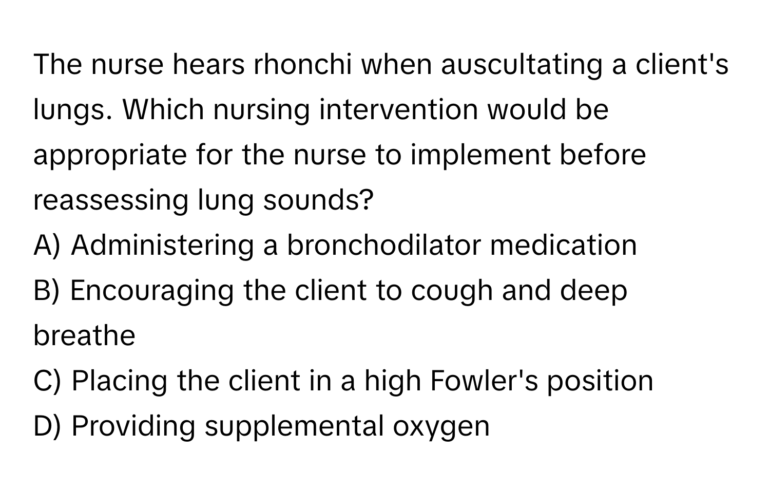 The nurse hears rhonchi when auscultating a client's lungs. Which nursing intervention would be appropriate for the nurse to implement before reassessing lung sounds?

A) Administering a bronchodilator medication
B) Encouraging the client to cough and deep breathe
C) Placing the client in a high Fowler's position
D) Providing supplemental oxygen