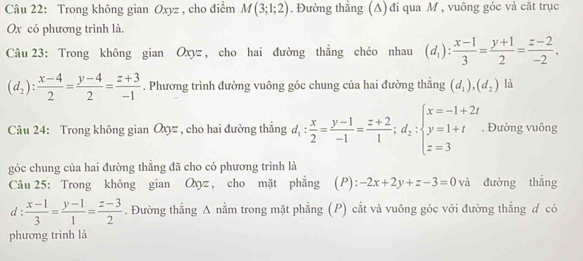 Trong không gian Oxyz , cho điểm M(3;1;2). Đường thắng (A) đi qua M , vuông góc và cắt trục
x có phương trình là. 
Câu 23: Trong không gian Oxyz , cho hai đường thẳng chéo nhau (d_1): (x-1)/3 = (y+1)/2 = (z-2)/-2 ,
(d_2): (x-4)/2 = (y-4)/2 = (z+3)/-1 . Phương trình đường vuông góc chung của hai đường thẳng (d_1),(d_2) là 
Câu 24: Trong không gian Oxyz , cho hai đường thẳng d_1: x/2 = (y-1)/-1 = (z+2)/1 ;d_2:beginarrayl x=-1+2i y=1+t z=3endarray.. Đường vuông 
góc chung của hai đường thẳng đã cho có phương trình là 
Câu 25: Trong không gian Oxyz, cho mặt phẳng (P): -2x+2y+z-3=0 và đường thẳng 
d :  (x-1)/3 = (y-1)/1 = (z-3)/2 . Đường thẳng A nằm trong mặt phẳng (P) cắt và vuông góc với đường thẳng d có 
phương trình là