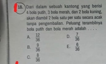 Dari dalam sebuah kantong yang berisi
4 bola putih, 3 bola merah, dan 2 bola kuning,
akan diambil 2 bola satu per satu secara acak
tanpa pengembalian. Peluang terambilnya
bola putih dan bola merah adalah . . . .
A.  12/36  D.  7/36 
B.  9/36  E.  6/36 
C.  8/36 