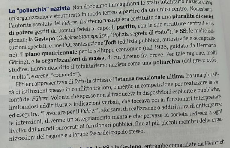 La “poliarchia” nazista Non dobbiamo immaginarci lo stato totalitario nazista come
un’organizzazione strutturata in modo ferreo a partire da un unico centro. Nonostante
l'autorità assoluta del Führer, il sistema nazista era costituito da una pluralità di centri
di potere gestiti da uomini fedeli al capo: il partito, con le sue strutture centrali e re.
gionali; la Gestapo (Geheime Staatspolizei, “Polizia segreta di stato”); le SS; le molte isti-
tuzioni speciali, come l’Organizzazione Todt (edilizia pubblica, autostrade e occupazio-
ne), il piano quadriennale per lo sviluppo economico (dal 1936, guidato da Hermann
Göring), e le organizzazioni di massa, di cui diremo fra breve. Per tale ragione, molti
studiosi hanno descritto il totalitarismo nazista come una poliarchia (dal greco polÿs,
“molto”, e archè, “comando”).
Hitler rappresentava di fatto la sintesi e l’istanza decisionale ultima fra una plurali-
tà di istituzioni spesso in conflitto tra loro, o meglio in competizione per realizzare la vo-
lontà del Führer. Volontà che spesso non si traduceva in disposizioni esplicite e pubbliche,
limitandosi addirittura a indicazioni verbali, che toccava poi ai funzionari interpretare
ed eseguire. “Lavorare per il Führer”, sforzarsi di realizzarne o addirittura di anticiparne
le intenzioni, divenne un atteggiamento mentale che pervase la società tedesca a ogni
livello: dai grandi burocrati ai funzionari pubblici, fino ai più piccoli membri delle orga-
nizzazioni del regime e a larghe fasce del popolo stesso.
SS é la Gestano, entrambe comandate da Heinrich