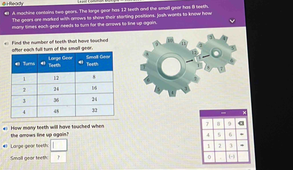 i-Ready Least Common Mu 
4 A machine contains two gears. The large gear has 12 teeth and the small gear has 8 teeth. 
The gears are marked with arrows to show their starting positions. Josh wants to know how 
many times each gear needs to turn for the arrows to line up again. 
Find the number of teeth that have touched 
after each full turn of the small gear. 

How many teeth will have touched when 
the arrows line up again? 
Large gear teeth: □ 
Small gear teeth: ^ ?