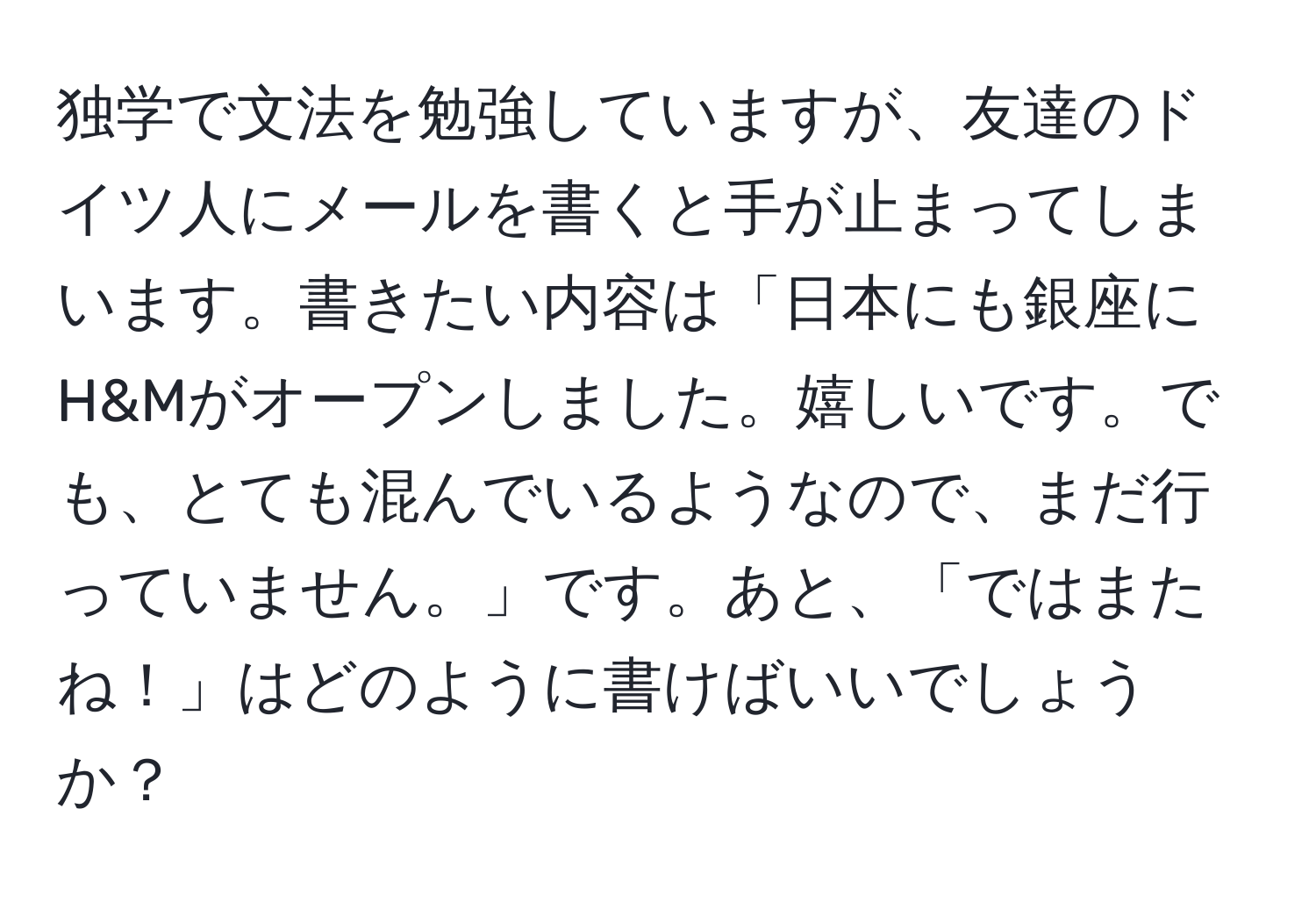 独学で文法を勉強していますが、友達のドイツ人にメールを書くと手が止まってしまいます。書きたい内容は「日本にも銀座にH&Mがオープンしました。嬉しいです。でも、とても混んでいるようなので、まだ行っていません。」です。あと、「ではまたね！」はどのように書けばいいでしょうか？