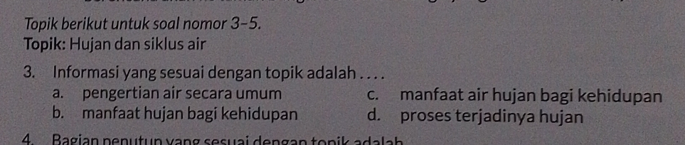 Topik berikut untuk soal nomor 3-5.
Topik: Hujan dan siklus air
3. Informasi yang sesuai dengan topik adalah . . . .
a. pengertian air secara umum c. manfaat air hujan bagi kehidupan
b. manfaat hujan bagi kehidupan d. proses terjadinya hujan
4. Bagian penutun vạng sesuai dengan topik adalah