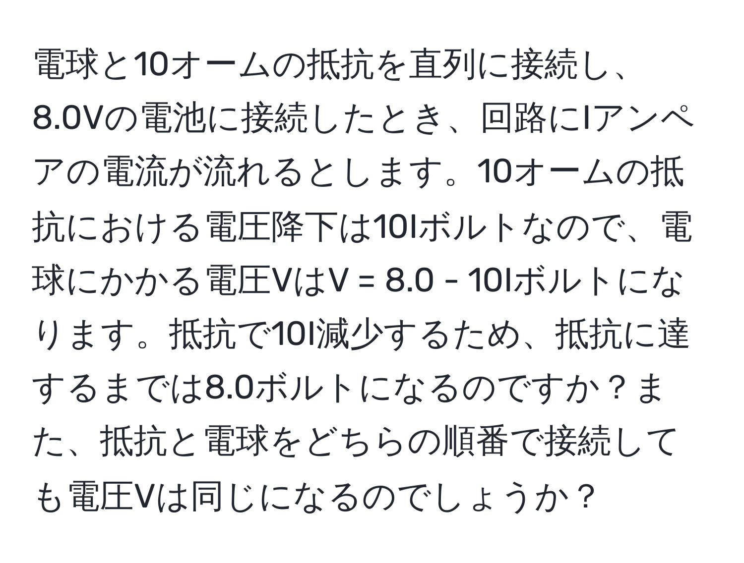 電球と10オームの抵抗を直列に接続し、8.0Vの電池に接続したとき、回路にIアンペアの電流が流れるとします。10オームの抵抗における電圧降下は10Iボルトなので、電球にかかる電圧VはV = 8.0 - 10Iボルトになります。抵抗で10I減少するため、抵抗に達するまでは8.0ボルトになるのですか？また、抵抗と電球をどちらの順番で接続しても電圧Vは同じになるのでしょうか？