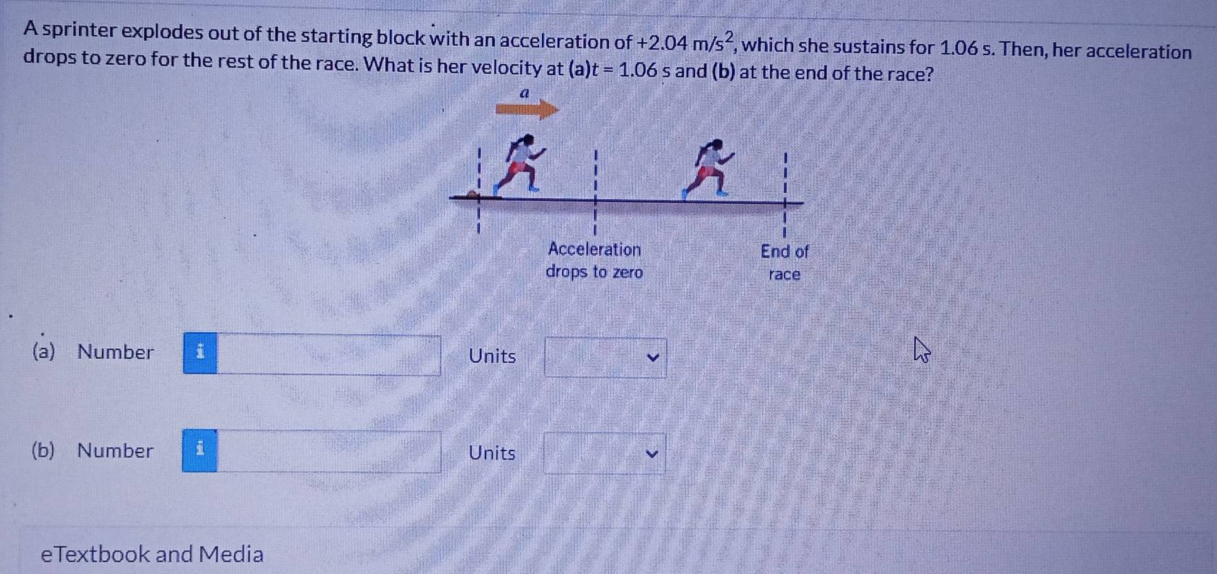 A sprinter explodes out of the starting block with an acceleration of +2.04m/s^2 , which she sustains for 1.06 s. Then, her acceleration
drops to zero for the rest of the race. What is her velocity at (a) t=1.06 and (b) at the end of the race?
(a) Number i Units
(b) Number i Units
eTextbook and Media