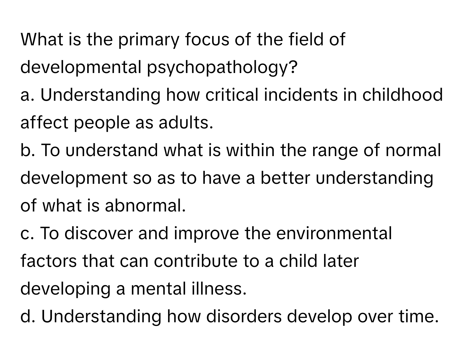 What is the primary focus of the field of developmental psychopathology?

a. Understanding how critical incidents in childhood affect people as adults.
b. To understand what is within the range of normal development so as to have a better understanding of what is abnormal.
c. To discover and improve the environmental factors that can contribute to a child later developing a mental illness.
d. Understanding how disorders develop over time.