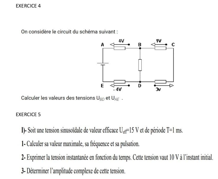 On considère le circuit du schéma suivant : 
Calculer les valeurs des tensions U_BD et U_AE. 
EXERCICE 5 
I)- Soit une tension sinusoïdale de valeur efficace U_eff=15V et de période T=1ms. 
1- Calculer sa valeur maximale, sa fréquence et sa pulsation. 
2- Exprimer la tension instantanée en fonction du temps. Cette tension vaut 10 V à l’instant initial. 
3- Déterminer l’amplitude complexe de cette tension.