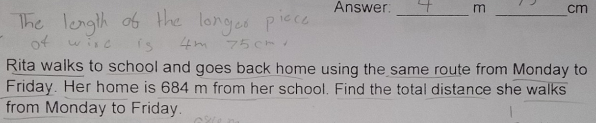 Answer: m cm
__ 
Rita walks to school and goes back home using the same route from Monday to 
Friday. Her home is 684 m from her school. Find the total distance she walks 
from Monday to Friday.