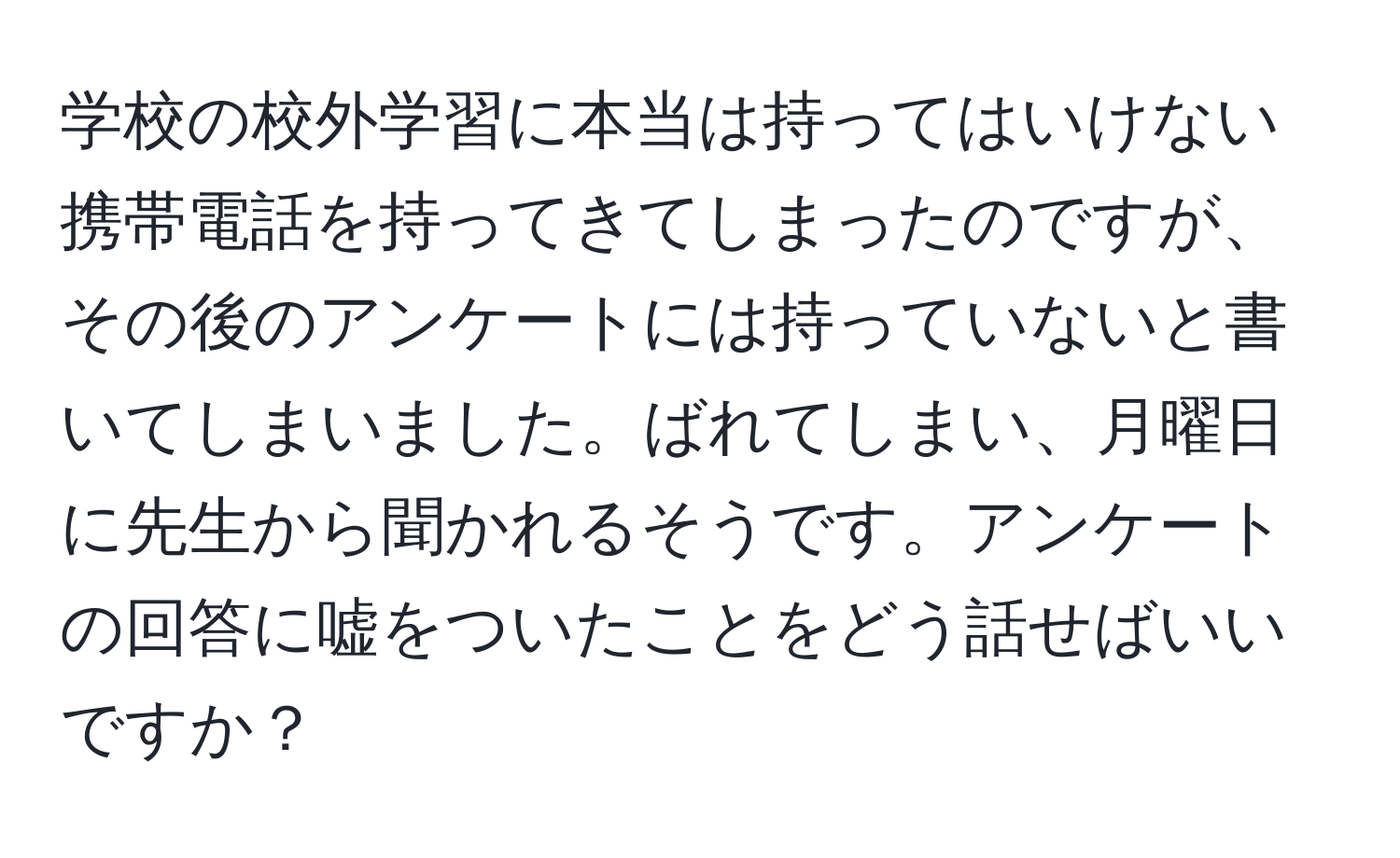 学校の校外学習に本当は持ってはいけない携帯電話を持ってきてしまったのですが、その後のアンケートには持っていないと書いてしまいました。ばれてしまい、月曜日に先生から聞かれるそうです。アンケートの回答に嘘をついたことをどう話せばいいですか？