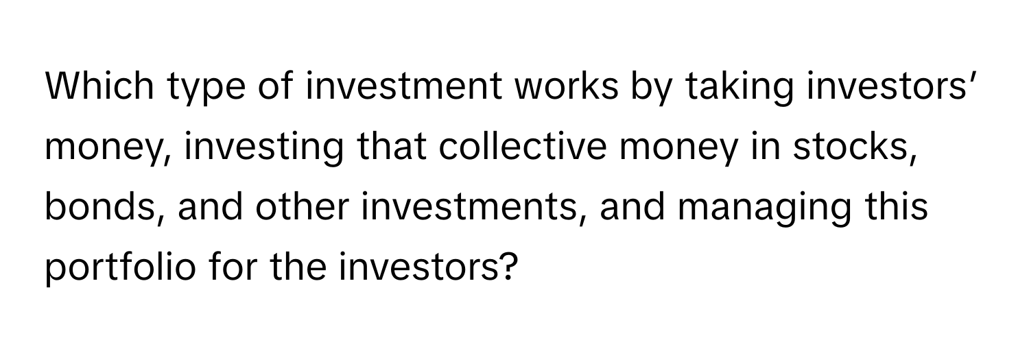 Which type of investment works by taking investors’ money, investing that collective money in stocks, bonds, and other investments, and managing this portfolio for the investors?