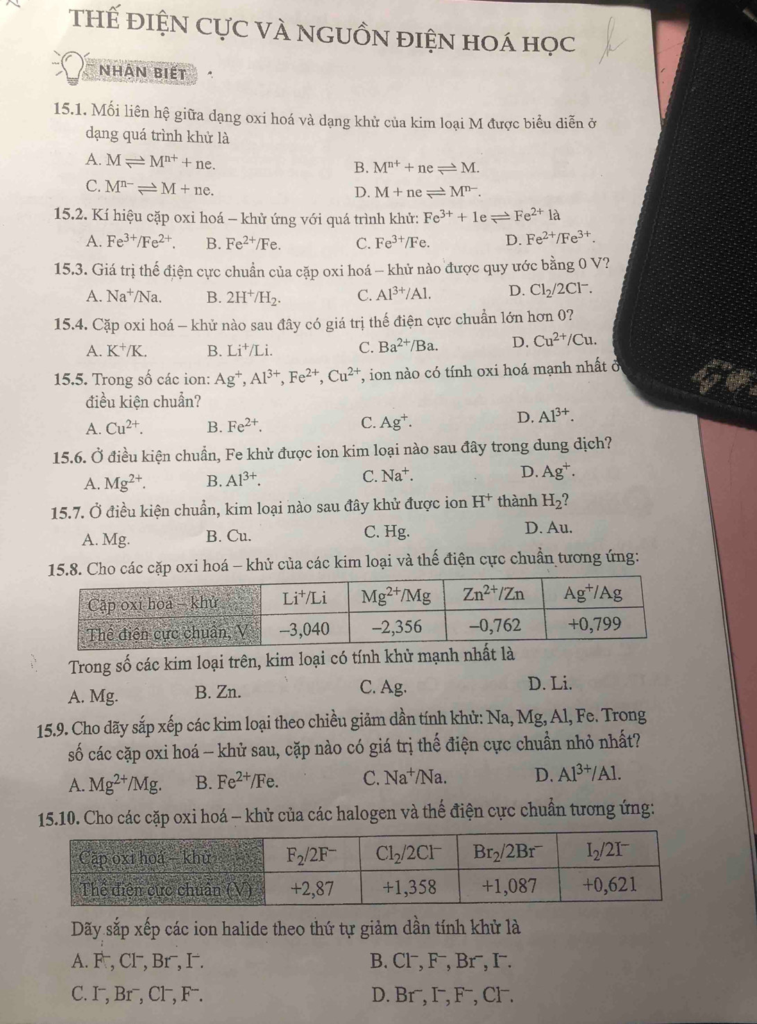 THế ĐIệN CựC VÀ NGUỒN điệN hOá học
Nhân biết
15.1. Mối liên hệ giữa dạng oxi hoá và dạng khử của kim loại M được biểu diễn ở
dạng quá trình khử là
A. Mleftharpoons M^(n+)+ne.
B. M^(n+)+neleftharpoons M.
C. M^(n-)leftharpoons M+ne.
D. M+neleftharpoons M^(n-).
15.2. Kí hiệu cặp oxi hoá - khử ứng với quá trình khử: Fe^(3+)+1eleftharpoons Fe^(2+)1a
A. Fe^(3+)/Fe^(2+). B. Fe^(2+)/Fe. C. Fe^(3+)/Fe. D. Fe^(2+)/Fe^(3+).
15.3. Giá trị thể điện cực chuẩn của cặp oxi hoá - khử nào được quy ước bằng 0 V?
A. Na^+/Na. B. 2H^+/H_2. C. Al^(3+)/Al.
D. Cl_2/2Cl^-.
15.4. Cặp oxi hoá - khử nào sau đây có giá trị thế điện cực chuẩn lớn hơn 0?
A. K^+/K. B. Li^+/Li. C. Ba^(2+)/Ba. D. Cu^(2+)/Cu.
15.5. Trong số các ion: Ag^+,Al^(3+),Fe^(2+),Cu^(2+) T, ion nào có tính oxi hoá mạnh nhất ở
điều kiện chuẩn?
C.
A. Cu^(2+). B. Fe^(2+). Ag^+.
D. Al^(3+).
15.6. Ở điều kiện chuẩn, Fe khử được ion kim loại nào sau đây trong dung dịch?
A. Mg^(2+). B. Al^(3+). C. Na^+. D. Ag^+.
15.7. Ở điều kiện chuẩn, kim loại nào sau đây khử được ion H^+ thành H_2?
A. Mg. B. Cu. C. Hg.
D. Au.
15.8. Cho các cặp oxi hoá - khử của các kim loại và thế điện cực chuẩn tương ứng:
Trong số các kim loại trên, kim loại có tính khử mạnh nhất là
A. Mg. B. Zn. C. Ag.
D. Li.
15.9. Cho dãy sắp xếp các kim loại theo chiều giảm dần tính khử: Na, Mg, Al, Fe. Trong
số các cặp oxi hoá - khử sau, cặp nào có giá trị thế điện cực chuẩn nhỏ nhất?
A. Mg^(2+)/Mg. B. Fe^(2+) /Fe. C. Na^+/Na. D. Al^(3+)/Al.
15.10. Cho các cặp oxi hoá - khử của các halogen và thế điện cực chuẩn tương ứng:
Dãy sắp xếp các ion halide theo thứ tự giảm dần tính khử là
A. F , Cl, Br⁻, I . B. Cl¬, F⁻, Br¬, I¬.
C. I¬, Br⁻, Cl , F . D. Br⁻, I¬, F⁻, Cl.