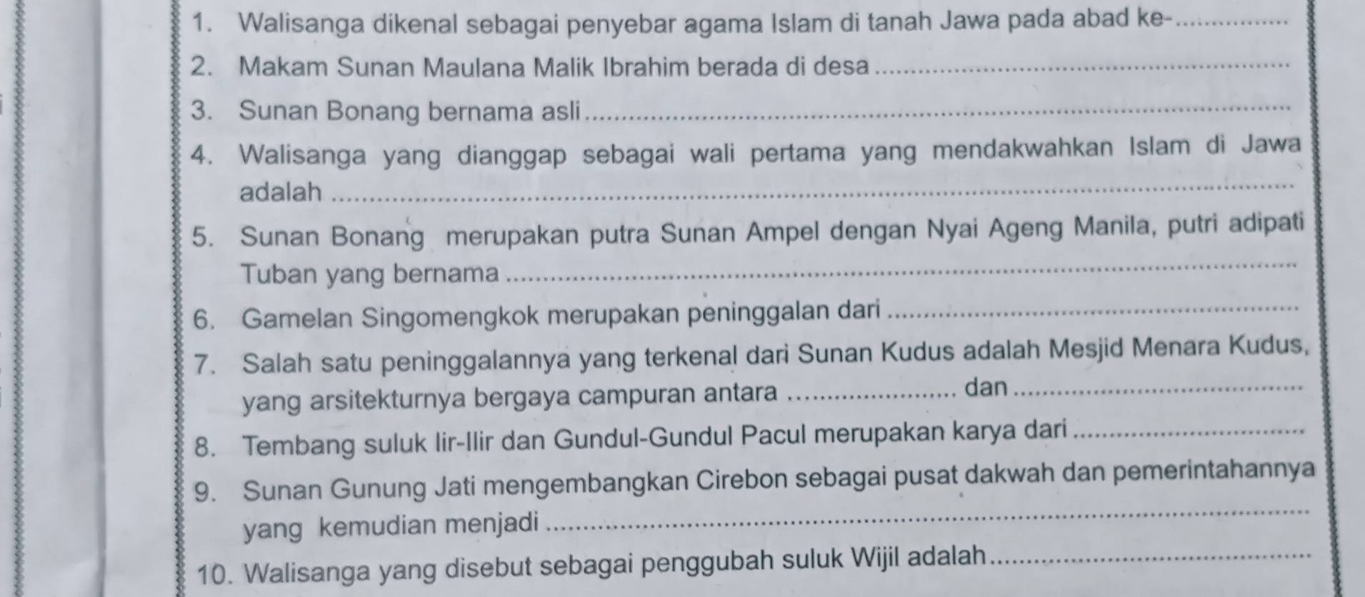 Walisanga dikenal sebagai penyebar agama Islam di tanah Jawa pada abad ke-_ 
2. Makam Sunan Maulana Malik Ibrahim berada di desa_ 
3. Sunan Bonang bernama asli 
_ 
4. Walisanga yang dianggap sebagai wali pertama yang mendakwahkan Islam di Jawa 
adalah 
_ 
5. Sunan Bonang merupakan putra Sunan Ampel dengan Nyai Ageng Manila, putri adipati 
Tuban yang bernama 
_ 
6. Gamelan Singomengkok merupakan peninggalan dari 
_ 
7. Salah satu peninggalannya yang terkenal dari Sunan Kudus adalah Mesjid Menara Kudus, 
yang arsitekturnya bergaya campuran antara_ 
dan_ 
8. Tembang suluk lir-Ilir dan Gundul-Gundul Pacul merupakan karya dari_ 
9. Sunan Gunung Jati mengembangkan Cirebon sebagai pusat dakwah dan pemerintahannya 
yang kemudian menjadi 
_ 
10. Walisanga yang disebut sebagai penggubah suluk Wijil adalah_