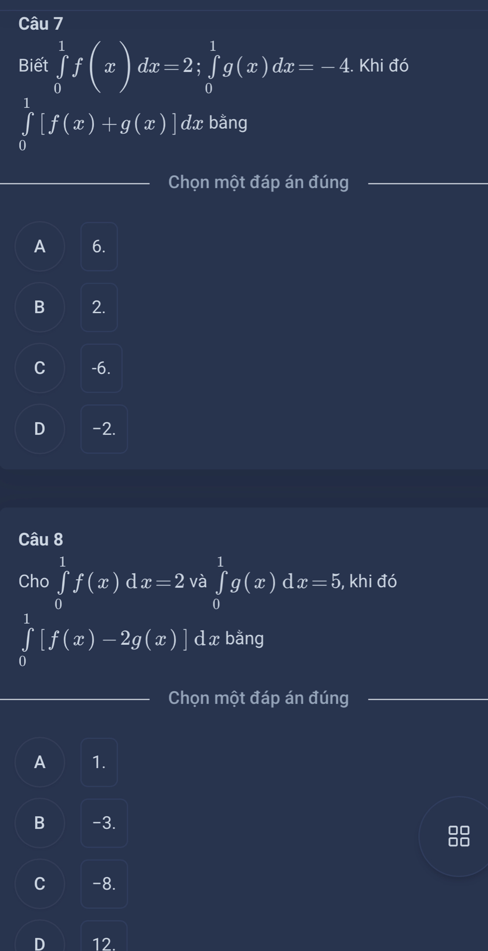 Biết ∈tlimits _0^1f(x)dx=2; ∈tlimits _0^1g(x)dx=-4. Khi đó
∈tlimits _0^1[f(x)+g(x)] dx bằng
Chọn một đáp án đúng
A 6.
B 2.
C -6.
D -2.
Câu 8
Cho ∈tlimits _0^1f(x)dx=2 và ∈tlimits _0^1g(x)dx=5 , khi đó
∈tlimits _0^1[f(x)-2g(x)]dx bằng
Chọn một đáp án đúng
A 1.
B -3.
C -8.
D 12.