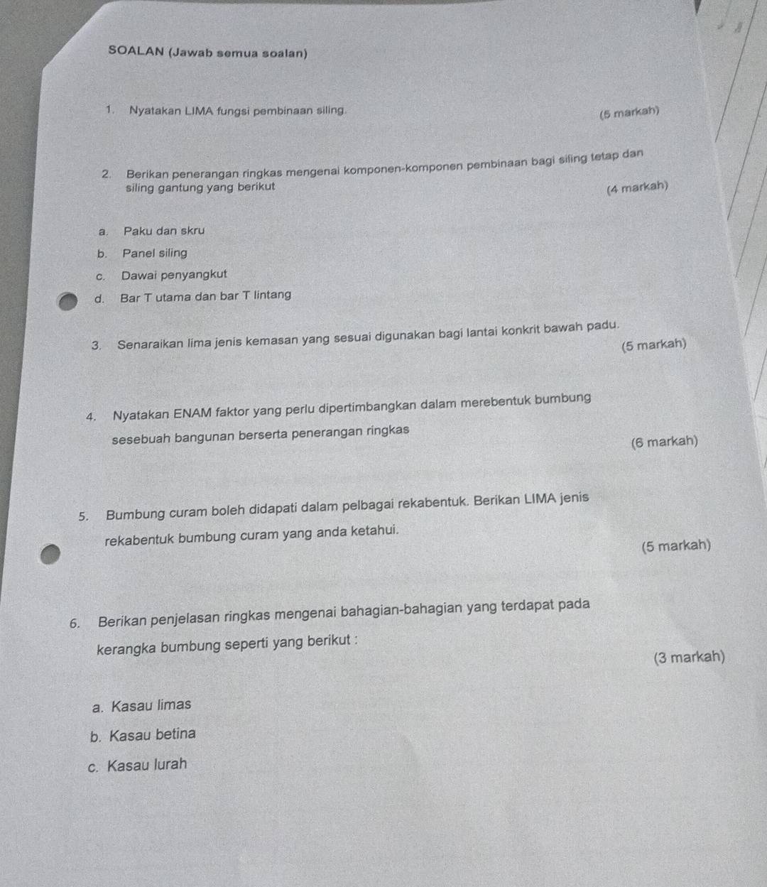 SOALAN (Jawab semua soalan) 
1. Nyatakan LIMA fungsi pembinaan siling. 
(5 markah) 
2. Berikan penerangan ringkas mengenai komponen-komponen pembinaan bagi siling tetap dan 
siling gantung yang berikut 
(4 markah) 
a. Paku dan skru 
b. Panel siling 
c. Dawai penyangkut 
d. Bar T utama dan bar T lintang 
3. Senaraikan lima jenis kemasan yang sesuai digunakan bagi lantai konkrit bawah padu. 
(5 markah) 
4. Nyatakan ENAM faktor yang perlu dipertimbangkan dalam merebentuk bumbung 
sesebuah bangunan berserta penerangan ringkas 
(6 markah) 
5. Bumbung curam boleh didapati dalam pelbagai rekabentuk. Berikan LIMA jenis 
rekabentuk bumbung curam yang anda ketahui. 
(5 markah) 
6. Berikan penjelasan ringkas mengenai bahagian-bahagian yang terdapat pada 
kerangka bumbung seperti yang berikut : 
(3 markah) 
a. Kasau limas 
b. Kasau betina 
c. Kasau lurah