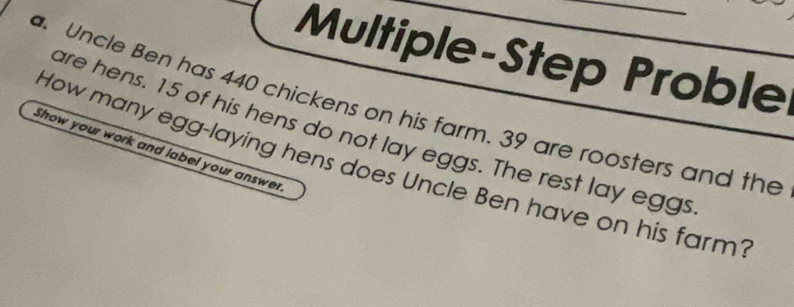 Multiple-Step Proble 
. Uncle Ben has 440 chickens on his farm. 39 are roosters and the 
are hens. 15 of his hens do not lay eggs. The rest lay eggs 
Show your work and label your answer 
How many egg-laying hens does Uncle Ben have on his farm?