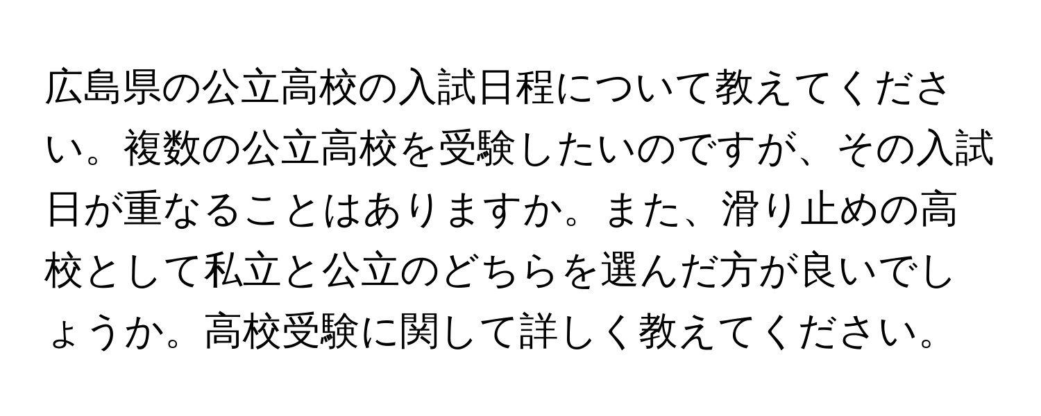 広島県の公立高校の入試日程について教えてください。複数の公立高校を受験したいのですが、その入試日が重なることはありますか。また、滑り止めの高校として私立と公立のどちらを選んだ方が良いでしょうか。高校受験に関して詳しく教えてください。