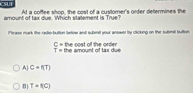 CSUF
At a coffee shop, the cost of a customer's order determines the
amount of tax due. Which statement is True?
Please mark the radio-button below and submit your answer by clicking on the submit button
C= the cost of the order
T= the amount of tax due
A) C=f(T)
B) T=f(C)