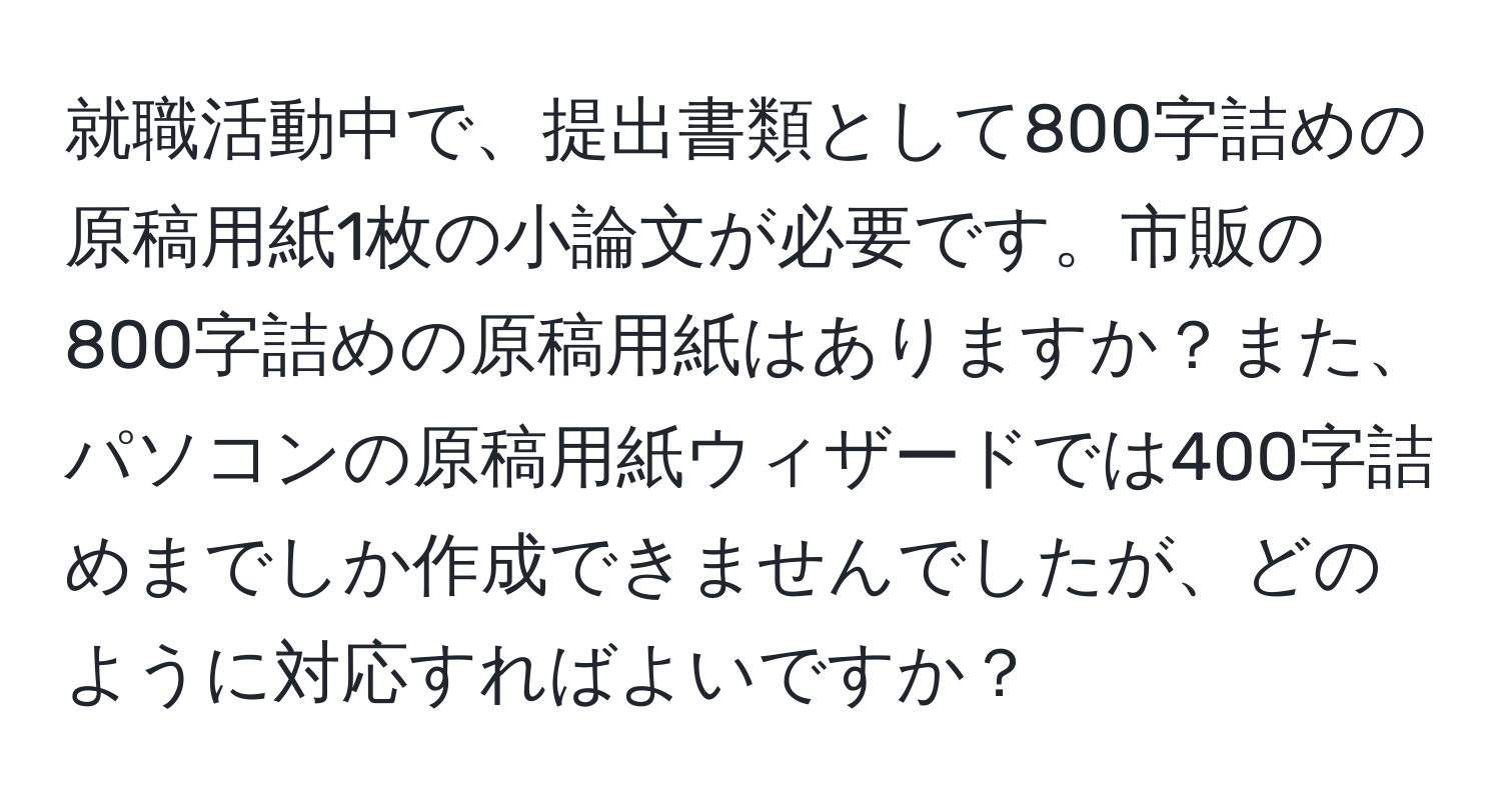 就職活動中で、提出書類として800字詰めの原稿用紙1枚の小論文が必要です。市販の800字詰めの原稿用紙はありますか？また、パソコンの原稿用紙ウィザードでは400字詰めまでしか作成できませんでしたが、どのように対応すればよいですか？