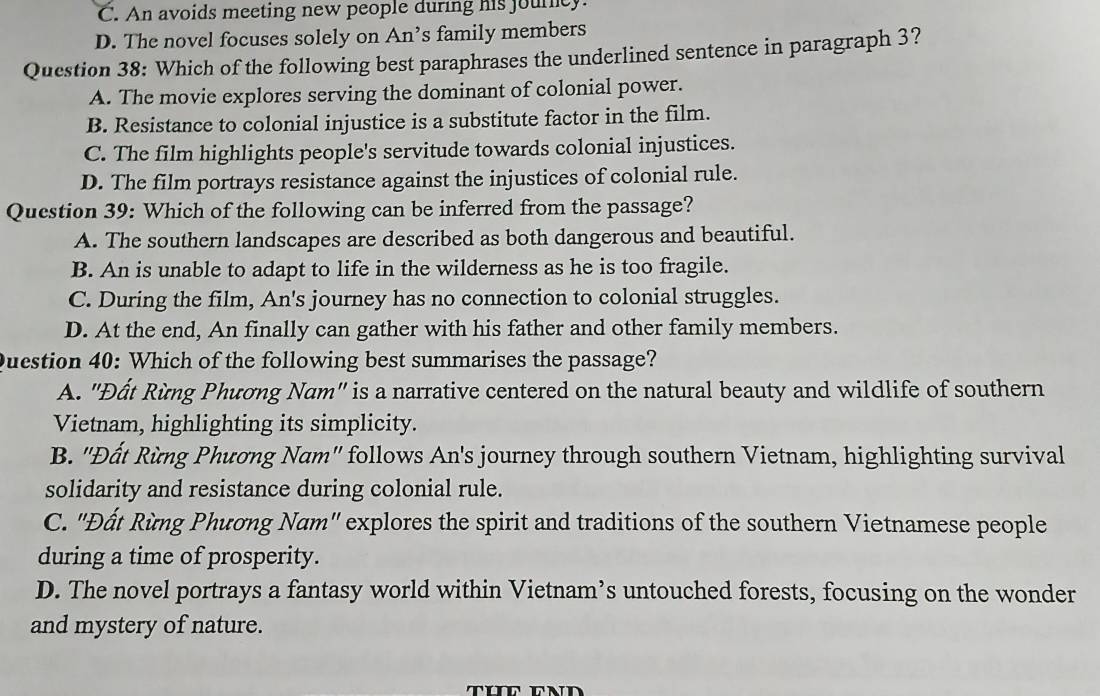 C. An avoids meeting new people during his jourcy.
D. The novel focuses solely on An’s family members
Question 38: Which of the following best paraphrases the underlined sentence in paragraph 3?
A. The movie explores serving the dominant of colonial power.
B. Resistance to colonial injustice is a substitute factor in the film.
C. The film highlights people's servitude towards colonial injustices.
D. The film portrays resistance against the injustices of colonial rule.
Question 39: Which of the following can be inferred from the passage?
A. The southern landscapes are described as both dangerous and beautiful.
B. An is unable to adapt to life in the wilderness as he is too fragile.
C. During the film, An's journey has no connection to colonial struggles.
D. At the end, An finally can gather with his father and other family members.
Question 40: Which of the following best summarises the passage?
A. 'Đất Rừng Phương Nam" is a narrative centered on the natural beauty and wildlife of southern
Vietnam, highlighting its simplicity.
B. ''Đất Rừng Phương Nam'' follows An's journey through southern Vietnam, highlighting survival
solidarity and resistance during colonial rule.
C. ''Đất Rừng Phương Nam'' explores the spirit and traditions of the southern Vietnamese people
during a time of prosperity.
D. The novel portrays a fantasy world within Vietnam’s untouched forests, focusing on the wonder
and mystery of nature.