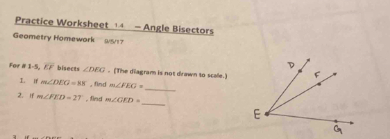 Practice Worksheet 14 - Angle Bisectors 
Geometry Homework 9/5/17 
For # 1-5 overline EF bisects ∠ DEG. (The diagram is not drawn to scale.) 
_ 
1. If m∠ DEG=88° , find m∠ FEG=
_ 
2. If m∠ FED=27° , find m∠ GED=