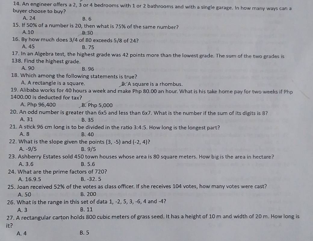 An engineer offers a 2, 3 or 4 bedrooms with 1 or 2 bathrooms and with a single garage. In how many ways can a
buyer choose to buy?
A. 24 B. 6
15. If 50% of a number is 20, then what is 75% of the same number?
A. 10 B. 30
16. By how much does 3/4 of 80 exceeds 5/8 of 24?
A. 45 B. 75
17. In an Algebra test, the highest grade was 42 points more than the lowest grade. The sum of the two grades is
138. Find the highest grade.
A. 90 B. 96
18. Which among the following statements is true?
A. A rectangle is a square. B. A square is a rhombus.
19. Alibaba works for 40 hours a week and make Php 80.00 an hour. What is his take home pay for two weeks if Php
1400.00 is deducted for tax?
A. Php 96,400 B. Php 5,000
20. An odd number is greater than 6* 5 and less than 6* 7 '. What is the number if the sum of its digits is 8?
A. 31 B. 35
21. A stick 96 cm long is to be divided in the ratio 3:4:5. How long is the longest part?
A. 8 B. 40
22. What is the slope given the points (3,-5) and (-2,4) ?
A. -9/5 B. 9/5
23. Ashberry Estates sold 450 town houses whose area is 80 square meters. How big is the area in hectare?
A. 3.6 B. 5.6
24. What are the prime factors of 720?
A. 16.9.5 B. -32. 5
25. Joan received 52% of the votes as class officer. If she receives 104 votes, how many votes were cast?
A. 50 B. 200
26. What is the range in this set of data 1, -2, 5, 3, -6, 4 and -4?
A. 3 B. 11
27. A rectangular carton holds 800 cubic meters of grass seed. It has a height of 10 m and width of 20 m. How long is
it?
A. 4 B. 5