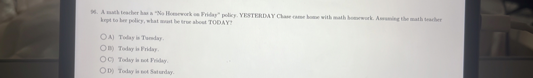 A math teacher has a “No Homework on Friday'' policy. YESTERDAY Chase came home with math homework. Assuming the math teacher
kept to her policy, what must be true about TODAY?
A) Today is Tuesday.
B) Today is Friday.
C) Today is not Friday.
D) Today is not Saturday.