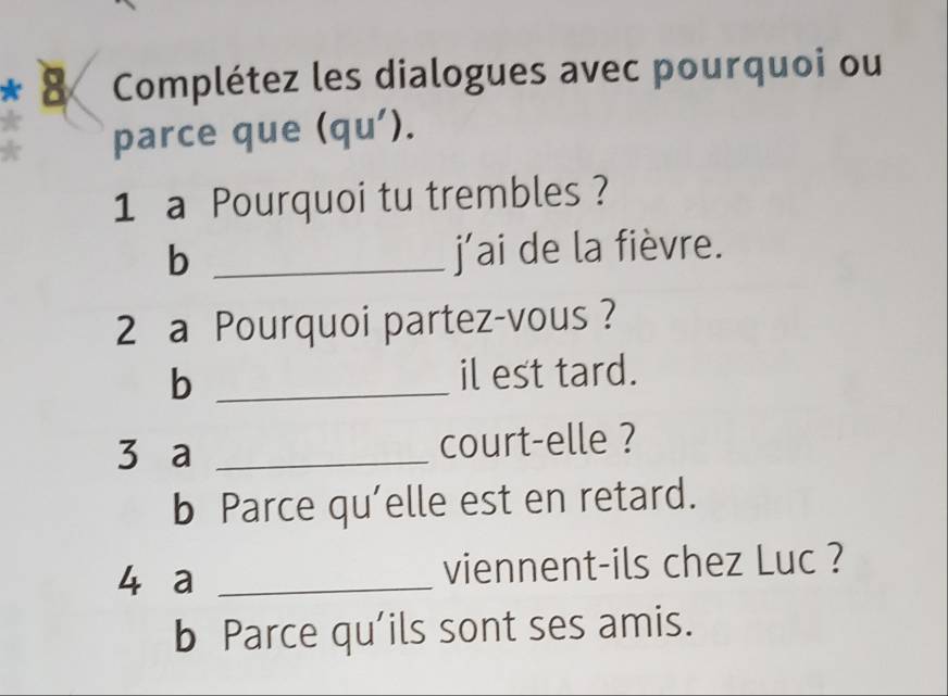 Complétez les dialogues avec pourquoi ou 
parce que (qu'). 
1 a Pourquoi tu trembles ? 
_b 
j’ai de la fièvre. 
2 a Pourquoi partez-vous ? 
_b 
il est tard. 
3 a _court-elle ? 
b Parce qu’elle est en retard. 
4 a _viennent-ils chez Luc ? 
b Parce qu’ils sont ses amis.