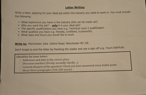 Letter Writing 
Write a letter applying for your ideal job within the industry you want to work in. You must include 
the following: 
What experience you have in the industry (this can be made up!) 
Why you want the job? - why it is your ideal job? 
The specific qualifications you have e.g. Technical Level 2 qualification 
What qualities you have e.q. friendly, confident, trustworthy 
What days and hours you would like to work. 
Write to: Manchester Jobs, Oxford Road, Manchester M1 23L. 
Don't forget to end the letter by thanking the reader and use a sign off e.g. Yours faithfully 
Checklist for your letter: 
Addresses and date in the correct place 
Discourse markers (Firstly, secondly, thirdly...) 
Covered all parts of the question? Check you have answered every bullet point 
About three paragraphs (150-200 words)