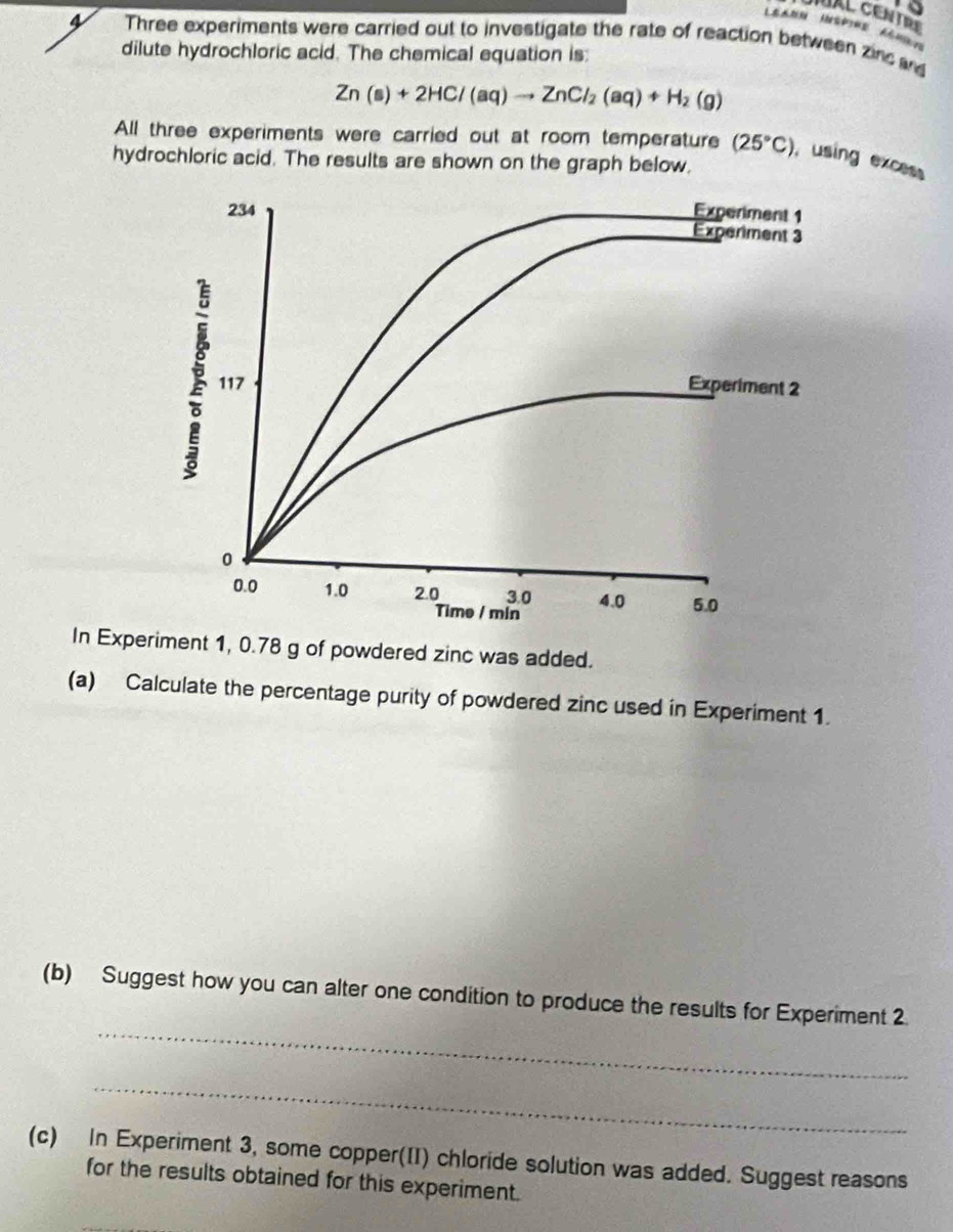 to 
IAL CENTR 
4 Three experiments were carried out to investigate the rate of reaction between zinc ad 
dilute hydrochloric acid. The chemical equation is:
Zn(s)+2HCl(aq)to ZnCl_2(aq)+H_2(g)
All three experiments were carried out at room temperature (25°C) , using excess 
hydrochloric acid. The results are shown on the graph below. 
In Experiment 1, 0.78 g of powdered zinc was added. 
(a) Calculate the percentage purity of powdered zinc used in Experiment 1. 
_ 
(b) Suggest how you can alter one condition to produce the results for Experiment 2. 
_ 
(c) In Experiment 3, some copper(II) chloride solution was added. Suggest reasons 
for the results obtained for this experiment.